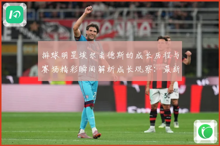 排球明星埃尔南德斯的成长历程与赛场精彩瞬间解析成长观察：最新赛事动态与深度分析