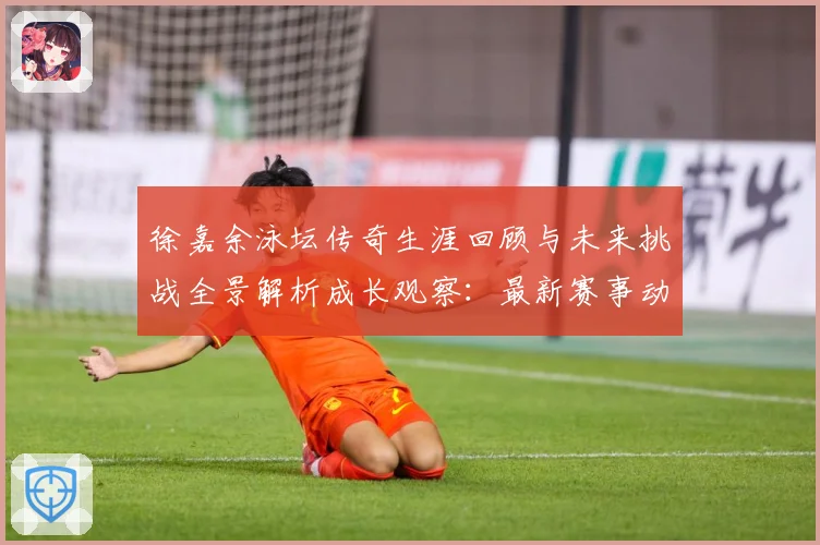徐嘉余泳坛传奇生涯回顾与未来挑战全景解析成长观察：最新赛事动态与深度分析