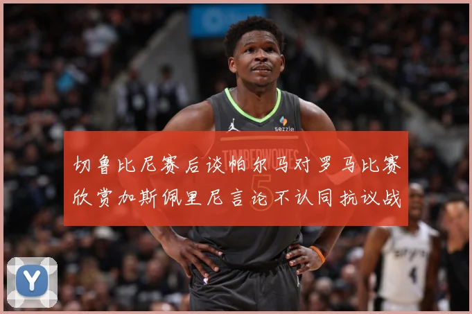 切鲁比尼赛后谈帕尔马对罗马比赛欣赏加斯佩里尼言论不认同抗议战术观察：最新赛事动态与深度分析
