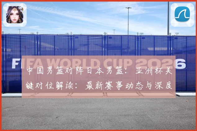 中国男篮对阵日本男篮：亚洲杯关键对位解读：最新赛事动态与深度分析