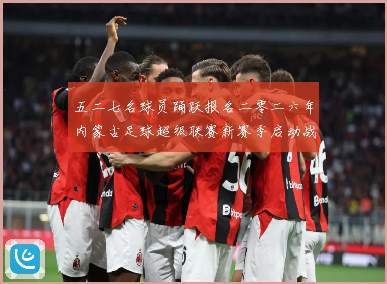 五二七名球员踊跃报名二零二六年内蒙古足球超级联赛新赛季启动战术观察：最新赛事动态与深度分析