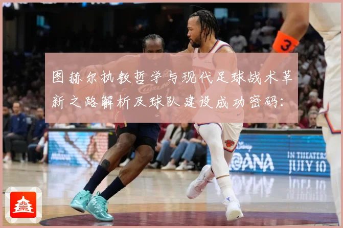 图赫尔执教哲学与现代足球战术革新之路解析及球队建设成功密码：最新赛事动态与深度分析