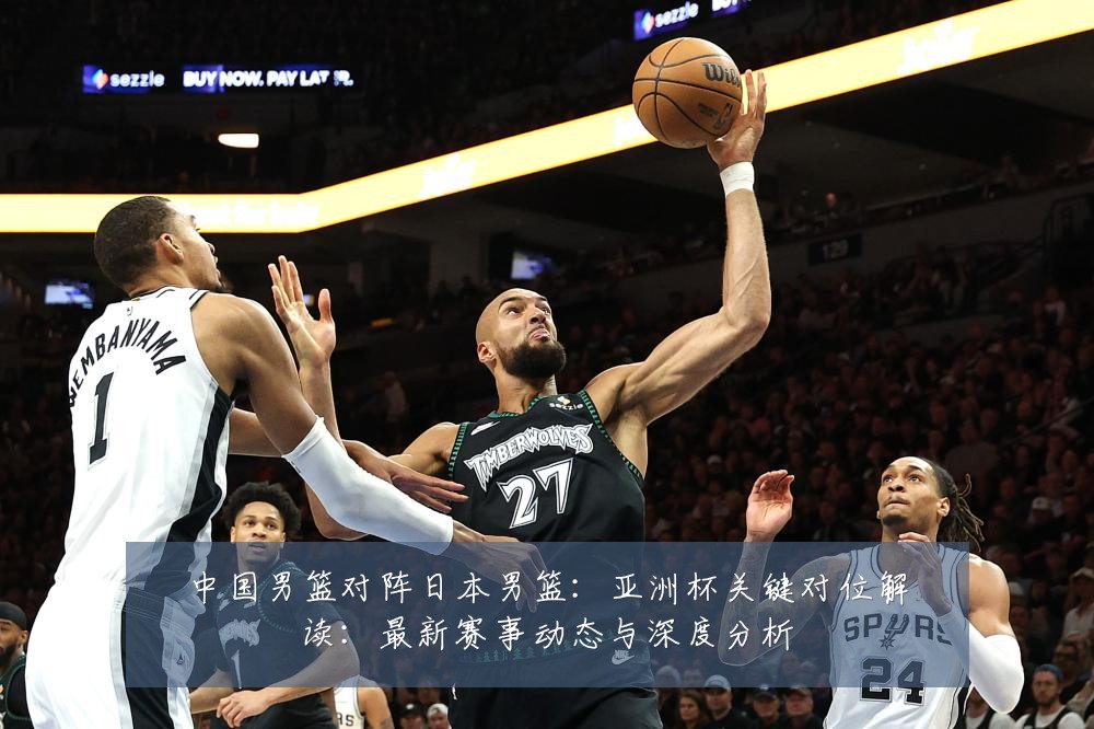中国男篮对阵日本男篮:亚洲杯关键对位解读:最新赛事动态与深度分析