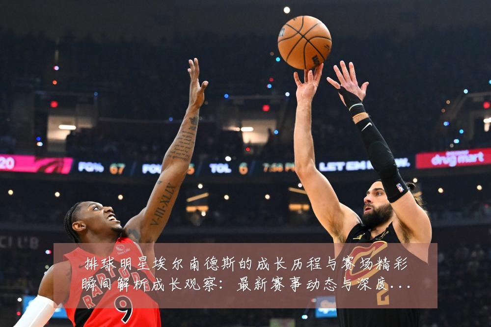 排球明星埃尔南德斯的成长历程与赛场精彩瞬间解析成长观察:最新赛事动态与深度分析